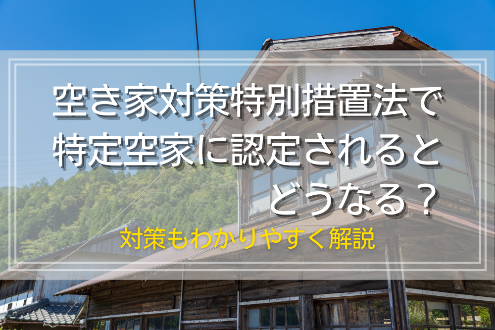 空き家対策特別措置法で特定空家に認定されるとどうなる？対策もわかりやすく解説