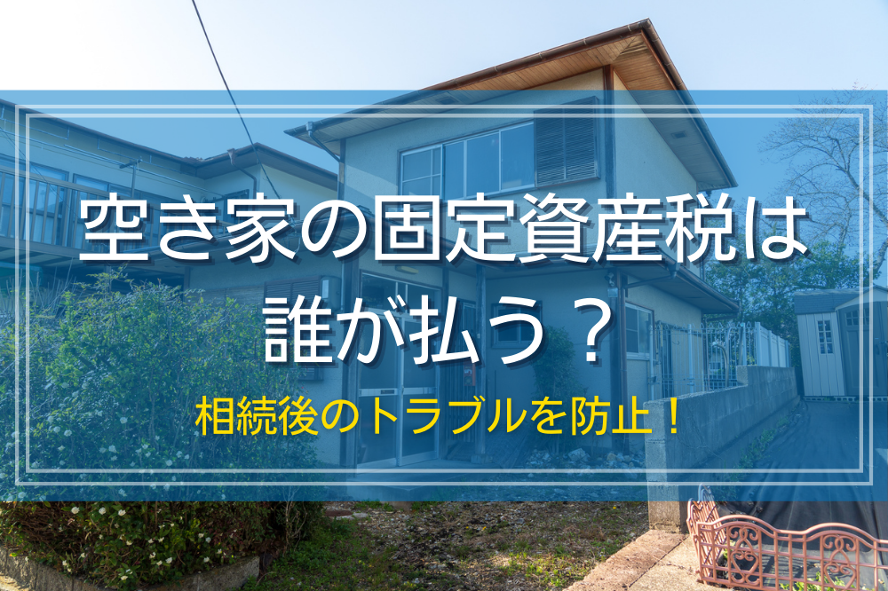 空き家の固定資産税は誰が払う？相続後のトラブルを防止！