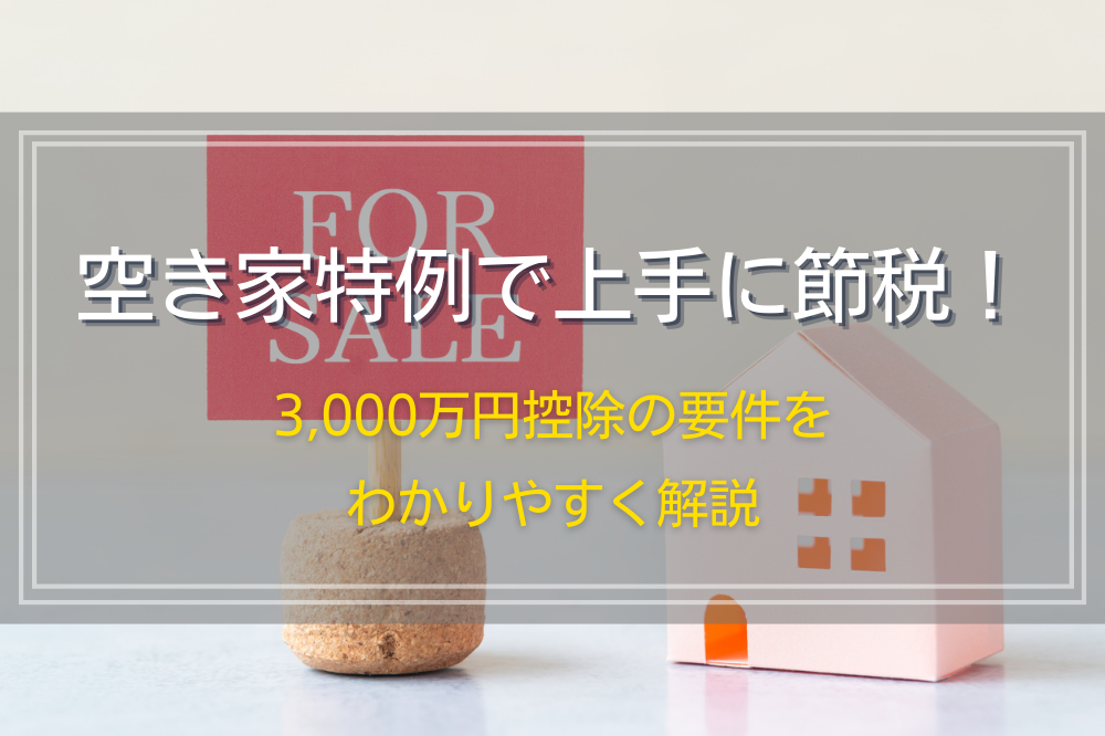 空き家特例で上手に節税！3,000万円控除の要件をわかりやすく解説