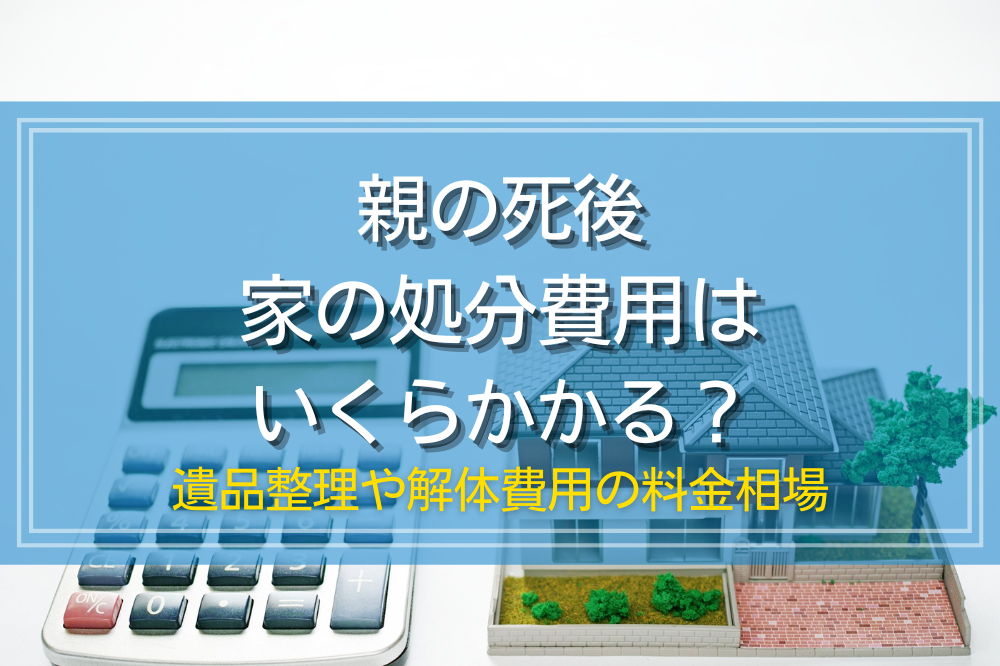 親の死後家の処分費用はいくらかかる？遺品整理や解体費用の料金相場