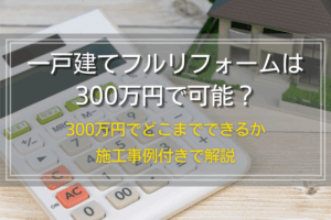 一戸建てフルリフォームは300万円で可能？300万円でどこまでできるか施工事例付きで解説