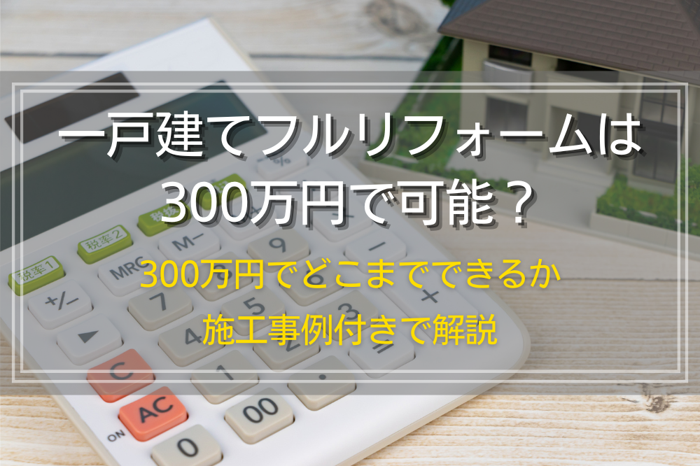 一戸建てフルリフォームは300万円で可能？300万円でどこまでできるか施工事例付きで解説